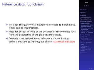 Trust
A. Savin
Introduction
Overview
Properties
From experiment
From calculations
Statistical indicators
Many indicators
Indicators can yield
diﬀerent ranking
When the mean has
no meaning
Indicators are
aﬀected by sampling
Human decisions
Living with
uncertainties
Accurate values or
trends
Domain of validity
Utility
Psychology of
decision
Publishing reliable
results
Conclusions
Reference data. Conclusion
To judge the quality of a method we compare to benchmarks.
These can be inappropriate.
Need for critical analysis of the accuracy of the reference data
from the perspective of the problem under study.
Once we have decided about reference data, we have to
deﬁne a measure quantifying our choice: statistical indicators
34 / 91
 