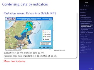 Trust
A. Savin
Introduction
Overview
Properties
From experiment
From calculations
Statistical indicators
Many indicators
Indicators can yield
diﬀerent ranking
When the mean has
no meaning
Indicators are
aﬀected by sampling
Human decisions
Living with
uncertainties
Accurate values or
trends
Domain of validity
Utility
Psychology of
decision
Publishing reliable
results
Conclusions
Condensing data by indicators
Radiation around Fukushima Daiichi NPS
NNSA 04/03/2011
Evacuation at 30 km, exclusion zone 20 km
Radiation may more important at >30 km than at 10 km.
Mean: bad indicator
41 / 91
 