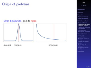 Trust
A. Savin
Introduction
Overview
Properties
From experiment
From calculations
Statistical indicators
Many indicators
Indicators can yield
diﬀerent ranking
When the mean has
no meaning
Indicators are
aﬀected by sampling
Human decisions
Living with
uncertainties
Accurate values or
trends
Domain of validity
Utility
Psychology of
decision
Publishing reliable
results
Conclusions
Origin of problems
Error distribution, and its mean
mean is relevant irrelevant
42 / 91
 