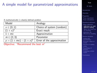 Trust
A. Savin
Introduction
Overview
Properties
From experiment
From calculations
Statistical indicators
Many indicators
Indicators can yield
diﬀerent ranking
When the mean has
no meaning
Indicators are
aﬀected by sampling
Human decisions
Living with
uncertainties
Accurate values or
trends
Domain of validity
Utility
Psychology of
decision
Publishing reliable
results
Conclusions
A simple model for parametrized approximations
A mathematically (=clearly) deﬁned problem
Model Analogy
x ∈ (0, 1) Choice of system (random)
(1 + x)2
Exact result
1 + mx Approximation
m ∈ (2, 3) Parameter
y = (1 + mx) − (1 + x)2
Error of the approximation
Objective: “Recommend the best m”
43 / 91
 
