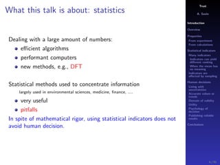 Trust
A. Savin
Introduction
Overview
Properties
From experiment
From calculations
Statistical indicators
Many indicators
Indicators can yield
diﬀerent ranking
When the mean has
no meaning
Indicators are
aﬀected by sampling
Human decisions
Living with
uncertainties
Accurate values or
trends
Domain of validity
Utility
Psychology of
decision
Publishing reliable
results
Conclusions
What this talk is about: statistics
Dealing with a large amount of numbers:
eﬃcient algorithms
performant computers
new methods, e.g., DFT
Statistical methods used to concentrate information
largely used in environmental sciences, medicine, ﬁnance, ....
very useful
pitfalls
In spite of mathematical rigor, using statistical indicators does not
avoid human decision.
4 / 91
 
