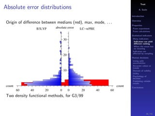 Trust
A. Savin
Introduction
Overview
Properties
From experiment
From calculations
Statistical indicators
Many indicators
Indicators can yield
diﬀerent ranking
When the mean has
no meaning
Indicators are
aﬀected by sampling
Human decisions
Living with
uncertainties
Accurate values or
trends
Domain of validity
Utility
Psychology of
decision
Publishing reliable
results
Conclusions
Absolute error distributions
Origin of diﬀerence between medians (red), max, mode, . . .
B3LYP LC wPBE
count
0204060
count
0 20 40 60
0
10
20
30
absolute error
Two density functional methods, for G3/99
46 / 91
 