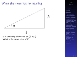 Trust
A. Savin
Introduction
Overview
Properties
From experiment
From calculations
Statistical indicators
Many indicators
Indicators can yield
diﬀerent ranking
When the mean has
no meaning
Indicators are
aﬀected by sampling
Human decisions
Living with
uncertainties
Accurate values or
trends
Domain of validity
Utility
Psychology of
decision
Publishing reliable
results
Conclusions
When the mean has no meaning
h
1
Α
α is uniformly distributed on (0, π/2).
What is the mean value of h?
48 / 91
 