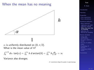 Trust
A. Savin
Introduction
Overview
Properties
From experiment
From calculations
Statistical indicators
Many indicators
Indicators can yield
diﬀerent ranking
When the mean has
no meaning
Indicators are
aﬀected by sampling
Human decisions
Living with
uncertainties
Accurate values or
trends
Domain of validity
Utility
Psychology of
decision
Publishing reliable
results
Conclusions
When the mean has no meaning
h
1
Α
α is uniformly distributed on (0, π/2).
What is the mean value of h?
π/2
0
dα tan(α) =
∞
0
h d arctan(h) =
∞
0
h dh
1+h2 = ∞
Variance also diverges.
cf. Lorentzian shape for peaks in spectroscopy
48 / 91
 