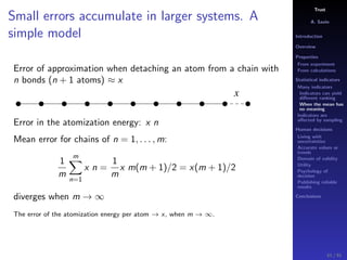 Trust
A. Savin
Introduction
Overview
Properties
From experiment
From calculations
Statistical indicators
Many indicators
Indicators can yield
diﬀerent ranking
When the mean has
no meaning
Indicators are
aﬀected by sampling
Human decisions
Living with
uncertainties
Accurate values or
trends
Domain of validity
Utility
Psychology of
decision
Publishing reliable
results
Conclusions
Small errors accumulate in larger systems. A
simple model
Error of approximation when detaching an atom from a chain with
n bonds (n + 1 atoms) ≈ x
x
Error in the atomization energy: x n
Mean error for chains of n = 1, . . . , m:
1
m
m
n=1
x n =
1
m
x m(m + 1)/2 = x(m + 1)/2
diverges when m → ∞
The error of the atomization energy per atom → x, when m → ∞.
51 / 91
 