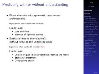 Trust
A. Savin
Introduction
Overview
Properties
From experiment
From calculations
Statistical indicators
Many indicators
Indicators can yield
diﬀerent ranking
When the mean has
no meaning
Indicators are
aﬀected by sampling
Human decisions
Living with
uncertainties
Accurate values or
trends
Domain of validity
Utility
Psychology of
decision
Publishing reliable
results
Conclusions
Predicting with or without understanding
Physical models with systematic improvement:
understanding
Improvement can be seen with optimism
Limitations:
cost and time
absence of rigorous bounds
Statistical models (correlations):
without knowing the underlying cause
Legitimate when used with necessary care
Limitations:
Choice of quantities (properties) entering the model
Statistical treatment
Conclusions drawn
5 / 91
 