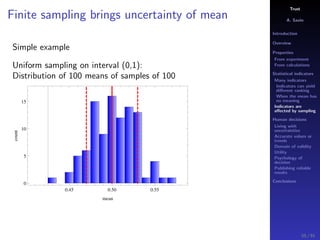 Trust
A. Savin
Introduction
Overview
Properties
From experiment
From calculations
Statistical indicators
Many indicators
Indicators can yield
diﬀerent ranking
When the mean has
no meaning
Indicators are
aﬀected by sampling
Human decisions
Living with
uncertainties
Accurate values or
trends
Domain of validity
Utility
Psychology of
decision
Publishing reliable
results
Conclusions
Finite sampling brings uncertainty of mean
Simple example
Uniform sampling on interval (0,1):
Distribution of 100 means of samples of 100
0.45 0.50 0.55
0
5
10
15
mean
count
55 / 91
 