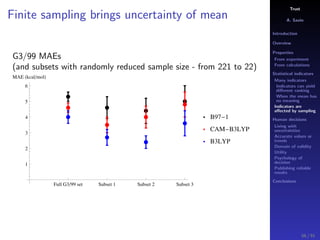 Trust
A. Savin
Introduction
Overview
Properties
From experiment
From calculations
Statistical indicators
Many indicators
Indicators can yield
diﬀerent ranking
When the mean has
no meaning
Indicators are
aﬀected by sampling
Human decisions
Living with
uncertainties
Accurate values or
trends
Domain of validity
Utility
Psychology of
decision
Publishing reliable
results
Conclusions
Finite sampling brings uncertainty of mean
G3/99 MAEs
(and subsets with randomly reduced sample size - from 221 to 22)
Full G3 99 set Subset 1 Subset 2 Subset 3
1
2
3
4
5
6
MAE kcal mol
B97 1
CAM B3LYP
B3LYP
56 / 91
 