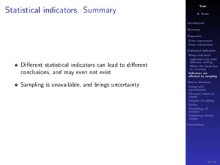 Trust
A. Savin
Introduction
Overview
Properties
From experiment
From calculations
Statistical indicators
Many indicators
Indicators can yield
diﬀerent ranking
When the mean has
no meaning
Indicators are
aﬀected by sampling
Human decisions
Living with
uncertainties
Accurate values or
trends
Domain of validity
Utility
Psychology of
decision
Publishing reliable
results
Conclusions
Statistical indicators. Summary
Diﬀerent statistical indicators can lead to diﬀerent
conclusions, and may even not exist
Sampling is unavailable, and brings uncertainty
58 / 91
 