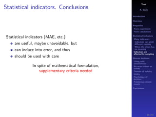 Trust
A. Savin
Introduction
Overview
Properties
From experiment
From calculations
Statistical indicators
Many indicators
Indicators can yield
diﬀerent ranking
When the mean has
no meaning
Indicators are
aﬀected by sampling
Human decisions
Living with
uncertainties
Accurate values or
trends
Domain of validity
Utility
Psychology of
decision
Publishing reliable
results
Conclusions
Statistical indicators. Conclusions
Statistical indicators (MAE, etc.)
are useful, maybe unavoidable, but
can induce into error, and thus
should be used with care
In spite of mathematical formulation,
supplementary criteria needed
60 / 91
 