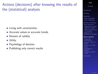 Trust
A. Savin
Introduction
Overview
Properties
From experiment
From calculations
Statistical indicators
Many indicators
Indicators can yield
diﬀerent ranking
When the mean has
no meaning
Indicators are
aﬀected by sampling
Human decisions
Living with
uncertainties
Accurate values or
trends
Domain of validity
Utility
Psychology of
decision
Publishing reliable
results
Conclusions
Actions (decisions) after knowing the results of
the (statistical) analysis
Living with uncertainties
Accurate values or accurate trends
Domain of validity
Utility
Psychology of decision
Publishing only correct results
62 / 91
 