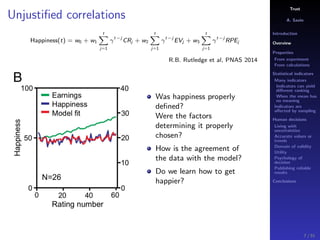 Trust
A. Savin
Introduction
Overview
Properties
From experiment
From calculations
Statistical indicators
Many indicators
Indicators can yield
diﬀerent ranking
When the mean has
no meaning
Indicators are
aﬀected by sampling
Human decisions
Living with
uncertainties
Accurate values or
trends
Domain of validity
Utility
Psychology of
decision
Publishing reliable
results
Conclusions
Unjustiﬁed correlations
Happiness(t) = w0 + w1
t
j=1
γ
t−j
CRj + w2
t
j=1
γ
t−j
EVj + w3
t
j=1
γ
t−j
RPEj
R.B. Rutledge et al, PNAS 2014
Was happiness properly
deﬁned?
Were the factors
determining it properly
chosen?
How is the agreement of
the data with the model?
Do we learn how to get
happier?
7 / 91
 