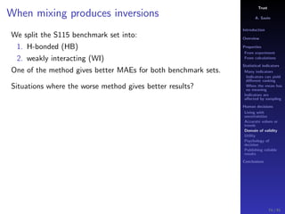 Trust
A. Savin
Introduction
Overview
Properties
From experiment
From calculations
Statistical indicators
Many indicators
Indicators can yield
diﬀerent ranking
When the mean has
no meaning
Indicators are
aﬀected by sampling
Human decisions
Living with
uncertainties
Accurate values or
trends
Domain of validity
Utility
Psychology of
decision
Publishing reliable
results
Conclusions
When mixing produces inversions
We split the S115 benchmark set into:
1. H-bonded (HB)
2. weakly interacting (WI)
One of the method gives better MAEs for both benchmark sets.
Situations where the worse method gives better results?
74 / 91
 