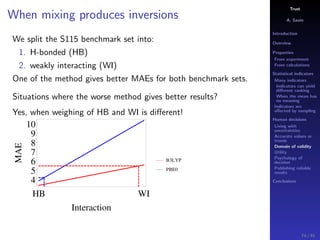 Trust
A. Savin
Introduction
Overview
Properties
From experiment
From calculations
Statistical indicators
Many indicators
Indicators can yield
diﬀerent ranking
When the mean has
no meaning
Indicators are
aﬀected by sampling
Human decisions
Living with
uncertainties
Accurate values or
trends
Domain of validity
Utility
Psychology of
decision
Publishing reliable
results
Conclusions
When mixing produces inversions
We split the S115 benchmark set into:
1. H-bonded (HB)
2. weakly interacting (WI)
One of the method gives better MAEs for both benchmark sets.
Situations where the worse method gives better results?
Yes, when weighing of HB and WI is diﬀerent!
HB WI
4
5
6
7
8
9
10
Interaction
MAE
B3LYP
PBE0
74 / 91
 