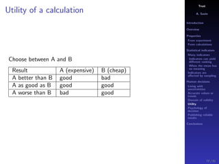 Trust
A. Savin
Introduction
Overview
Properties
From experiment
From calculations
Statistical indicators
Many indicators
Indicators can yield
diﬀerent ranking
When the mean has
no meaning
Indicators are
aﬀected by sampling
Human decisions
Living with
uncertainties
Accurate values or
trends
Domain of validity
Utility
Psychology of
decision
Publishing reliable
results
Conclusions
Utility of a calculation
Choose between A and B
Result A (expensive) B (cheap)
A better than B good bad
A as good as B good good
A worse than B bad good
77 / 91
 