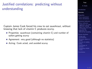 Trust
A. Savin
Introduction
Overview
Properties
From experiment
From calculations
Statistical indicators
Many indicators
Indicators can yield
diﬀerent ranking
When the mean has
no meaning
Indicators are
aﬀected by sampling
Human decisions
Living with
uncertainties
Accurate values or
trends
Domain of validity
Utility
Psychology of
decision
Publishing reliable
results
Conclusions
Justiﬁed correlations: predicting without
understanding
Captain James Cook forced his crew to eat sauerkraut, without
knowing that lack of vitamin C produces scurvy.
Properties: sauerkraut (containing vitamin C) and number of
sailors getting scurvy
Agreement: very good (although no statistics)
Acting: Cook acted, and avoided scurvy
8 / 91
 
