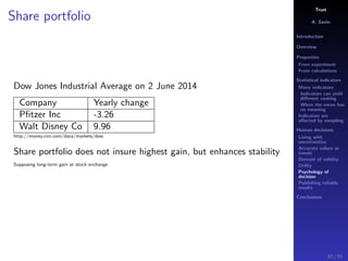 Trust
A. Savin
Introduction
Overview
Properties
From experiment
From calculations
Statistical indicators
Many indicators
Indicators can yield
diﬀerent ranking
When the mean has
no meaning
Indicators are
aﬀected by sampling
Human decisions
Living with
uncertainties
Accurate values or
trends
Domain of validity
Utility
Psychology of
decision
Publishing reliable
results
Conclusions
Share portfolio
Dow Jones Industrial Average on 2 June 2014
Company Yearly change
Pﬁtzer Inc -3.26
Walt Disney Co 9.96
http://money.cnn.com/data/markets/dow
Share portfolio does not insure highest gain, but enhances stability
Supposing long-term gain at stock exchange
82 / 91
 