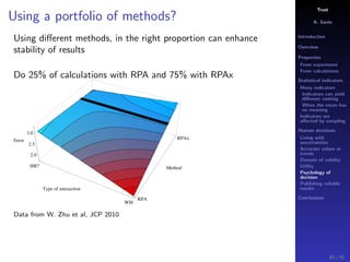 Trust
A. Savin
Introduction
Overview
Properties
From experiment
From calculations
Statistical indicators
Many indicators
Indicators can yield
diﬀerent ranking
When the mean has
no meaning
Indicators are
aﬀected by sampling
Human decisions
Living with
uncertainties
Accurate values or
trends
Domain of validity
Utility
Psychology of
decision
Publishing reliable
results
Conclusions
Using a portfolio of methods?
Using diﬀerent methods, in the right proportion can enhance
stability of results
Do 25% of calculations with RPA and 75% with RPAx
HB7
WI8
Type of interaction
RPA
RPAx
Method
2.0
2.5
3.0
Error
Data from W. Zhu et al, JCP 2010
83 / 91
 