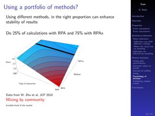 Trust
A. Savin
Introduction
Overview
Properties
From experiment
From calculations
Statistical indicators
Many indicators
Indicators can yield
diﬀerent ranking
When the mean has
no meaning
Indicators are
aﬀected by sampling
Human decisions
Living with
uncertainties
Accurate values or
trends
Domain of validity
Utility
Psychology of
decision
Publishing reliable
results
Conclusions
Using a portfolio of methods?
Using diﬀerent methods, in the right proportion can enhance
stability of results
Do 25% of calculations with RPA and 75% with RPAx
HB7
WI8
Type of interaction
RPA
RPAx
Method
2.0
2.5
3.0
Error
Data from W. Zhu et al, JCP 2010
Mixing by community
Invisible hand of the market
83 / 91
 