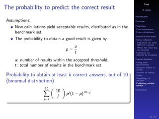 Trust
A. Savin
Introduction
Overview
Properties
From experiment
From calculations
Statistical indicators
Many indicators
Indicators can yield
diﬀerent ranking
When the mean has
no meaning
Indicators are
aﬀected by sampling
Human decisions
Living with
uncertainties
Accurate values or
trends
Domain of validity
Utility
Psychology of
decision
Publishing reliable
results
Conclusions
The probability to predict the correct result
Assumptions:
New calculations yield acceptable results, distributed as in the
benchmark set.
The probability to obtain a good result is given by
p =
a
t
a: number of results within the accepted threshold,
t: total number of results in the benchmark set
Probability to obtain at least k correct answers, out of 10
(binomial distribution)
10
j=k
10
j
pj
(1 − p)10−j
84 / 91
 