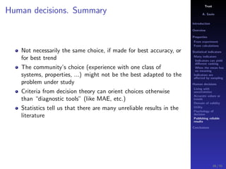 Trust
A. Savin
Introduction
Overview
Properties
From experiment
From calculations
Statistical indicators
Many indicators
Indicators can yield
diﬀerent ranking
When the mean has
no meaning
Indicators are
aﬀected by sampling
Human decisions
Living with
uncertainties
Accurate values or
trends
Domain of validity
Utility
Psychology of
decision
Publishing reliable
results
Conclusions
Human decisions. Summary
Not necessarily the same choice, if made for best accuracy, or
for best trend
The community’s choice (experience with one class of
systems, properties, ...) might not be the best adapted to the
problem under study
Criteria from decision theory can orient choices otherwise
than “diagnostic tools” (like MAE, etc.)
Statistics tell us that there are many unreliable results in the
literature
86 / 91
 