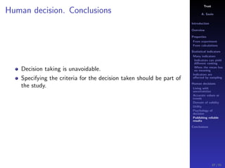Trust
A. Savin
Introduction
Overview
Properties
From experiment
From calculations
Statistical indicators
Many indicators
Indicators can yield
diﬀerent ranking
When the mean has
no meaning
Indicators are
aﬀected by sampling
Human decisions
Living with
uncertainties
Accurate values or
trends
Domain of validity
Utility
Psychology of
decision
Publishing reliable
results
Conclusions
Human decision. Conclusions
Decision taking is unavoidable.
Specifying the criteria for the decision taken should be part of
the study.
87 / 91
 