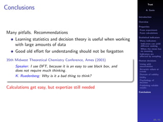 Trust
A. Savin
Introduction
Overview
Properties
From experiment
From calculations
Statistical indicators
Many indicators
Indicators can yield
diﬀerent ranking
When the mean has
no meaning
Indicators are
aﬀected by sampling
Human decisions
Living with
uncertainties
Accurate values or
trends
Domain of validity
Utility
Psychology of
decision
Publishing reliable
results
Conclusions
Conclusions
Many pitfalls. Recommendations
Learning statistics and decision theory is useful when working
with large amounts of data
Good old eﬀort for understanding should not be forgotten
35th Midwest Theoretical Chemistry Conference, Ames (2003)
Speaker: I use DFT, because it is an easy to use black box, and
does not require much thinking.
K. Ruedenberg: Why is it a bad thing to think?
Calculations get easy, but expertize still needed
89 / 91
 