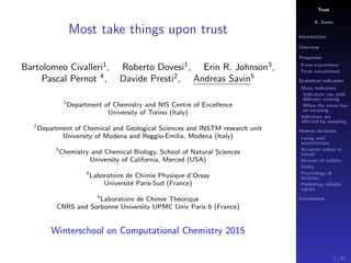 Trust
A. Savin
Introduction
Overview
Properties
From experiment
From calculations
Statistical indicators
Many indicators
Indicators can yield
diﬀerent ranking
When the mean has
no meaning
Indicators are
aﬀected by sampling
Human decisions
Living with
uncertainties
Accurate values or
trends
Domain of validity
Utility
Psychology of
decision
Publishing reliable
results
Conclusions
Most take things upon trust
Bartolomeo Civalleri1
, Roberto Dovesi1
, Erin R. Johnson3
,
Pascal Pernot 4
, Davide Presti2
, Andreas Savin5
1
Department of Chemistry and NIS Centre of Excellence
University of Torino (Italy)
2
Department of Chemical and Geological Sciences and INSTM research unit
University of Modena and Reggio-Emilia, Modena (Italy)
3
Chemistry and Chemical Biology, School of Natural Sciences
University of California, Merced (USA)
4
Laboratoire de Chimie Physique d’Orsay
Universit´e Paris-Sud (France)
5
Laboratoire de Chimie Th´eorique
CNRS and Sorbonne University UPMC Univ Paris 6 (France)
Winterschool on Computational Chemistry 2015
1 / 91
 