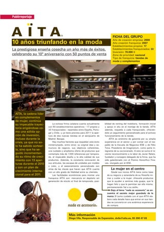Publirreportaje




                                                                                        FICHA DEL GRUPO
                                                                                        Año de creación empresa: 2000
10 años triunfando en la moda                                                           Año creación franquicia: 2007
                                                                                        Establecimientos propios: 17
La prestigiosa enseña cosecha un año más de éxitos,                                     Establecimientos franquiciados: 33
                                                                                        Inversión: 70.000 €
celebrando su 10ª aniversario con 50 puntos de venta                                    Zona de prioridad: nacional
                                                                                        Tipo de franquicia: tiendas de
                                                                                        moda y complementos




  AÏTA, la cadena líder
  en complementos
  de mujer, continúa
  su impecable trayec-        La exitosa firma catalana cuenta actualmente      bilidad de renting del mobiliario, formación inicial
                          con 50 establecimientos operativos –17 propios y      y apoyo in situ en el montaje de la tienda. AÏTA
  toria erigiéndose co-
                          33 franquiciados– repartidos entre España, Portu-     además, respalda a cada franquiciado, ofrecién-
  mo una sólida op-       gal y Chile, y ya tiene prevista para 2011 la aper-   dole un seguimiento personalizado para el exitoso
  ción de inversión,      tura de dos nuevas tiendas en el aeropuerto de        funcionamiento de la tienda.
  incluso durante la      Madrid- Barajas.                                           AÏTA es sinónimo de garantía por su amplia
  crisis, ya que no so-       Hay muchos factores que respaldan este éxito      experiencia en el sector y por contar con el res-
                          ininterrumpido, entre otros: su original idea y es-   paldo de la Escuela de Negocios IESE y de Félix
  lo ha sabido sortear-
                          tructura de negocio, sus objetivos coherentes,        Tena, Presidente de Imaginarium, como parte in-
  la, sino que ha se-     una cuidada y amplísima oferta de productos que       tegrante de su accionariado. A esto se suma el re-
  guido incrementan-      contempla más de 1200 referencias por tempora-        ciente reconocimiento a la labor de Javier Relats,
  do su ritmo de creci-   da, el impecable diseño y la alta calidad de sus      fundador y consejero delegado de la firma, que ha
  miento con 13 aper-     productos. Además, la constante renovación de         sido galardonado con el Premio Honorífico Fina-
  turas durante el 2010   sus artículos, las escasas de unidades por modelo     ves, otorgado por el IESE.
                          y color, y el asesoramiento personalizado son
  y con un plan de
                          otras de las claves que hacen que AÏTA cuente               La mujer en el centro
  crecimiento interna-    con un alto grado de fidelidad entre su clientela.          Desde sus inicios AÏTA tiene como base
  cional para el 2011.        Las facilidades económicas para montar una          de su negocio y estandarte de su filosofía mi-
                          franquicia AÏTA son: mercancía en depósito sin          mar y cuidar a la mujer: ofrecerle productos
                          generación de stocks al final de temporada, posi-       que le ayuden a sentirse más guapa, que le
                                                                                  hagan feliz y que le permitan ser ella misma,
                                                                                  permaneciendo fiel a su estilo.
                                                                                      Bajo el lema “nada es accesorio” se en-
                                                                                  cuentra el secreto mejor guardado de la
                                                                                  marca. El sumo cuidado con el que AÏTA ela-
                                                                                  bora cada detalle hace que entrar en sus tien-
                                                                                  das se convierta en una auténtica experiencia
                                                                                  de compra.



                                              Más información
                                              Diego Vila, Responsable de Expansión, dvila@aita.es, 93 200 47 03
 