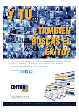 Y TÚ...
                                ¿TAMBIÉN
                                BUSCAS EL
                                   ÉXITO?
 En Tormo.com encontrarás más de 1.000 oportunidades de negocio para crear tu propia
 empresa de franquicia. Todos los datos y la información de mayor actualidad.
 No pierdas el tiempo, encuentra tu franquicia de éxito.

 Siguenos en:




  www.tormo.com

España - Portugal - México - Colombia - Perú - Venezuela - Brasil - Argentina - Chile
 
