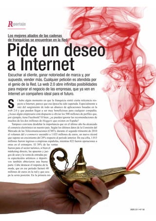 Los mejores aliados de las cadenas
de franquicias se encuentran en la Red


Pide un deseo
a Internet
Escuchar al cliente, ganar notoriedad de marca y, por
supuesto, vender más. Cualquier petición es atendida por
el genio de la Red. La web 2.0 abre infinitas posibilidades
para mejorar el negocio de las empresas, que ya ven en
Internet un compañero ideal para el futuro.
         i hubo algún momento en que la franquicia sintió cierta reticencia res-

S        pecto a Internet, parece que esa época ha sido superada. Especialmente a
         raíz del surgimiento de todo un abanico de aplicaciones basadas en la
web 2.0 y que pueden llegar a ser muy beneficiosas para cualquier compañía.
¿Acaso algún empresario está dispuesto a obviar los 500 millones de perfiles que,
por ejemplo, tiene Facebook? O bien: ¿se pueden ignorar las recomendaciones de
muchos de los dos millones de bloggers que existen en España?
    Tampoco conviene desdeñar la importancia que en el último año ha alcanzado
el comercio electrónico en nuestro país. Según los últimos datos de la Comisión del
Mercado de las Telecomunicaciones (CMT), durante el segundo trimestre de 2010
el volumen del e-commerce ascendió a 1.835 millones de euros, un nuevo récord
que supone un crecimiento del 28% respecto al periodo anterior. De esa cifra, 1.013
millones fueron ingresos a empresas españolas, mientras 822 fueron operaciones a
otras en el extranjero. El 38% de las ventas
fueron para el sector turístico, si bien el
márketing directo, las apuestas y jue-
gos de azar y la venta de entradas pa-
ra espectáculos artísticos o deporti-
vos también obtuvieron una buena
parte. Cabe destacar el impulso de la
moda, que en ese periodo facturó 48
millones de euros en la red y que ocu-
pa la sexta posición. En la primera mi-




                                                                                      ENERO 2011 • Nº 168
 