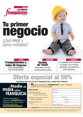 Avance
                                       ...en febrero




Tu primer
negocio
¿Qué elegir y
cómo montarlo?


                                                 Ferias                                                                                Reportaje                                                               Y además...
     FranquiAtlántico y                                                                                    Gestión                                                           La actualidad de la franquicia
     Salón Mi Empresa                                                                                     de ‘retail’                                                         en España y en el mundo,
               Citas imprescindibles                                                              Cómo lograr el mejor                                                        entrevistas, las enseñas de
               para el emprendedor                                                               escenario para la venta                                                           éxito, márketing...



                              Oferta especial al 50%
                                        Suscríbase ahora por un año a ‘Franquicias Hoy’ y pague sólo 5 números
                                                                                      Sí, deseo suscribirme a FRANQUICIAS HOY y recibir 11 números
                      Nadie da                                                        al precio de 15 € (I.V.A. incluido)

más sobre                                                                      Forma de pago:                                                              Nombre _____________________________________


       FRANQUICIA
                                                                                    Transferencia bancaria:                                                Dirección ____________________________________
                                                                                    C.C.C: 0075/0733/46/0500040980
                                                                                                 Adjunto comprobante de transferencia                      _____________________________________________

                                                                                    Cheque nominativo adjunto a favor de:                                  C.P. _________ Población _____________________
También puede realizar la
                                                                                    TORMO & ASOCIADOS                                                      __________________ Provincia _________________
suscripción a FRANQUICIAS HOY en el
teléfono 91 383 41 40 o a través                                                    Mediante recibo bancario                                               C.I.F. ______________ Teléfono _________________
                                                                                    C.C.C.:
de nuestra página web:                                                                                                                                     Correo electrónico ____________________________
www.franquiciashoy.es
                                                                             Enviar a FRANQUICIAS HOY c/ Cardenal Marcelo Spínola, 42 • 28016 Madrid • Fax: 91 766 35 89 • info@franquiciashoy.es
 Estos datos se incluirán en un fichero propiedad de Tormo & Asociados SL con domicilio en C/ Cardenal Marcelo Spínola 42, 28016 Madrid (España) y podrán ser utilizados con fines comerciales. Podrá ejercitar su derecho de acceso, modificación,
           oposición y cancelación, según recoge la LO 15/1999, DE 13 DE DICIEMBRE, DE PROTECCIÓN DE DATOS DE CARÁCTER PERSONAL notificándolo por escrito a la dirección indicada o por e-mail a contacte@franquiciashoy.es
 