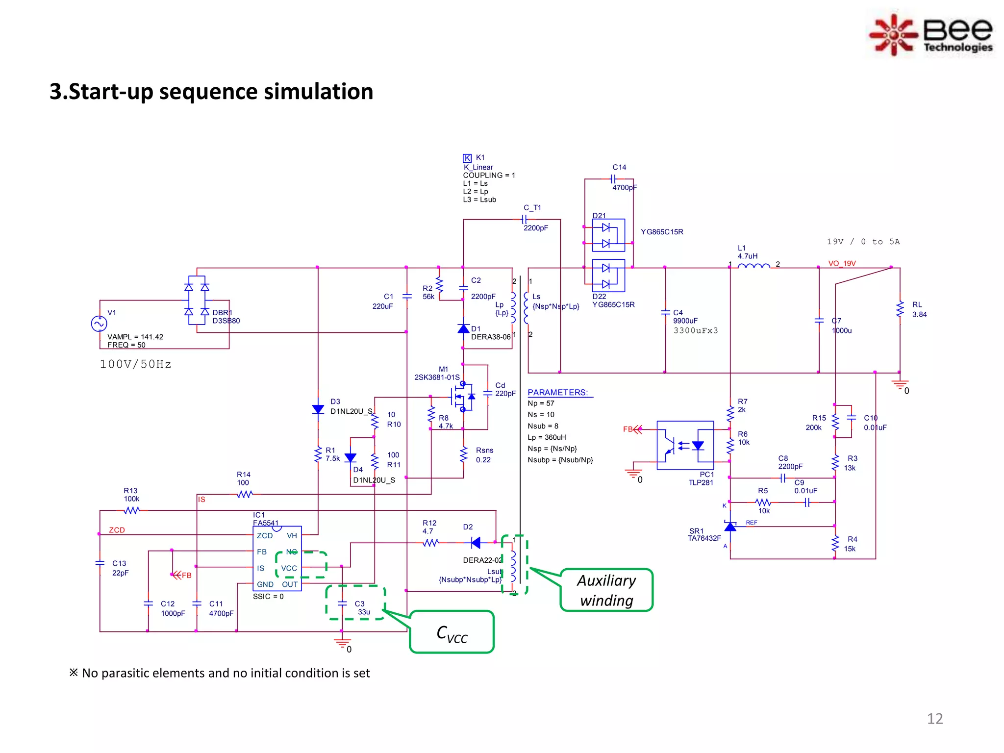 3.Start-up sequence simulation
D1
DERA38-06
D2
DERA22-02
REF
K
A
SR1
TA76432F
C4
9900uF
D21
YG865C15R
C10
0.01uF
D22
YG865C15R
3300uFx3
Ls
{Nsp*Nsp*Lp}
1
2
RL
3.84
L1
4.7uH
1 2 VO_19V
C_T1
2200pF
0
100V/50Hz
K K1
COUPLING = 1
K_Linear
L1 = Ls
L2 = Lp
L3 = Lsub
Lsub
{Nsubp*Nsubp*Lp}
1
2
PC1
TLP281
IC1
FA5541
SSIC = 0
ZCD
FB
IS
GND OUT
VCC
NC
VH
R12
4.7
R8
4.7k
R14
100
C11
4700pF
C13
22pF
R3
13k
R4
15k
C8
2200pF
C9
0.01uFR5
10k
R6
10k
R7
2k
R1
7.5k
R15
200kFB
IS
R13
100k
0
FB
PARAMETERS:
Np = 57
Ns = 10
Lp = 360uH
Nsub = 8
Nsp = {Ns/Np}
Nsubp = {Nsub/Np}
ZCD
Cd
220pF
19V / 0 to 5A
Lp
{Lp}
1
2C2
2200pF
R2
56k
V1
FREQ = 50
VAMPL = 141.42
Rsns
0.22
R10
10
R11
100
0
DBR1
D3SB80
D3
D1NL20U_S
C14
4700pF
D4
D1NL20U_S
M1
2SK3681-01S
C7
1000u
C1
220uF
C3
33u
C12
1000pF
 No parasitic elements and no initial condition is set
CVCC
Auxiliary
winding
12
 