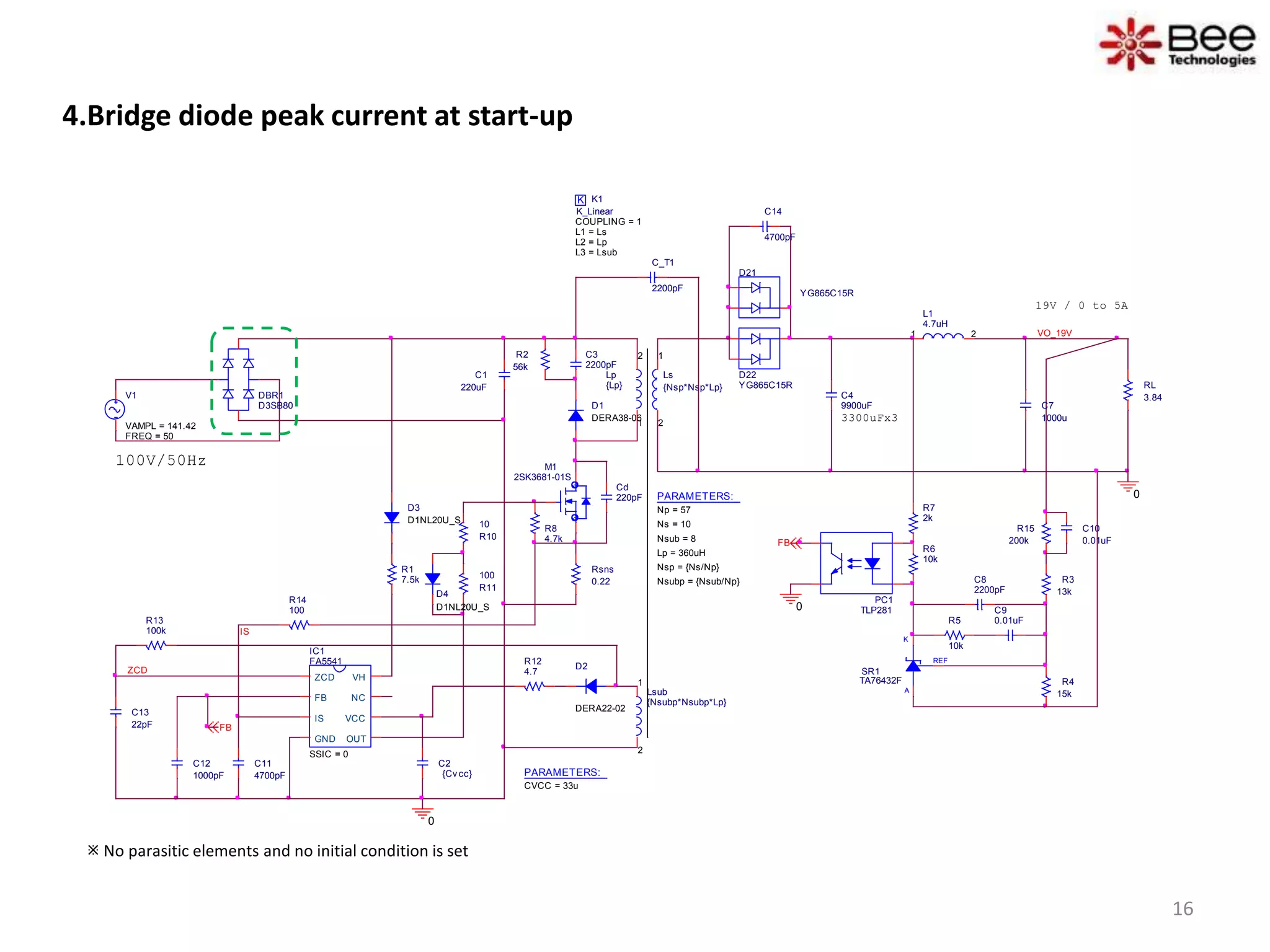 4.Bridge diode peak current at start-up
D1
DERA38-06
D2
DERA22-02
REF
K
A
SR1
TA76432F
C4
9900uF
D21
YG865C15R
C10
0.01uF
D22
YG865C15R
3300uFx3
Ls
{Nsp*Nsp*Lp}
1
2
RL
3.84
L1
4.7uH
1 2 VO_19V
C_T1
2200pF
0
100V/50Hz
K K1
COUPLING = 1
K_Linear
L1 = Ls
L2 = Lp
L3 = Lsub
V1
FREQ = 50
VAMPL = 141.42
Lsub
{Nsubp*Nsubp*Lp}
1
2
PC1
TLP281
IC1
FA5541
SSIC = 0
ZCD
FB
IS
GND OUT
VCC
NC
VH
R12
4.7
R8
4.7k
R14
100
C11
4700pF
C13
22pF
R3
13k
R4
15k
C8
2200pF
C9
0.01uFR5
10k
R6
10k
R7
2k
R1
7.5k
R15
200kFB
IS
R13
100k
0
FB
PARAMETERS:
Np = 57
Ns = 10
Lp = 360uH
Nsub = 8
Nsp = {Ns/Np}
Nsubp = {Nsub/Np}
ZCD
Cd
220pF
19V / 0 to 5A
Lp
{Lp}
1
2C3
2200pF
R2
56k
Rsns
0.22
R10
10
R11
100
0
DBR1
D3SB80
D3
D1NL20U_S
C14
4700pF
D4
D1NL20U_S
M1
2SK3681-01S
C7
1000u
C1
220uF
C2
{Cv cc}
C12
1000pF PARAMETERS:
CVCC = 33u
 No parasitic elements and no initial condition is set
16
 