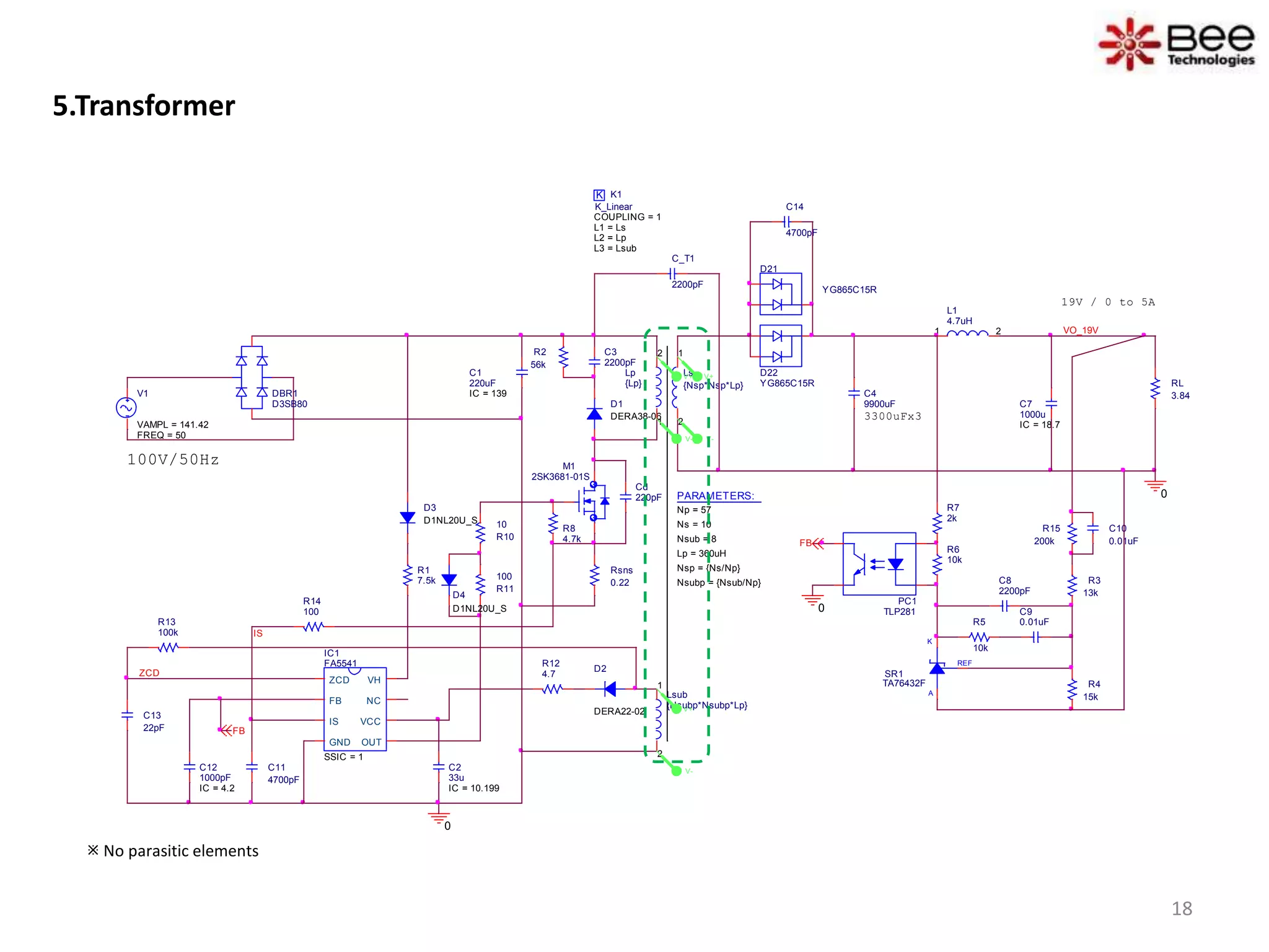 5.Transformer
D1
DERA38-06
D2
DERA22-02
REF
K
A
SR1
TA76432F
C4
9900uF
D21
YG865C15R
C10
0.01uF
D22
YG865C15R
3300uFx3
Ls
{Nsp*Nsp*Lp}
1
2
RL
3.84
L1
4.7uH
1 2 VO_19V
C_T1
2200pF
0
100V/50Hz
K K1
COUPLING = 1
K_Linear
L1 = Ls
L2 = Lp
L3 = Lsub
V1
FREQ = 50
VAMPL = 141.42
Lsub
{Nsubp*Nsubp*Lp}
1
2
PC1
TLP281
IC1
FA5541
SSIC = 1
ZCD
FB
IS
GND OUT
VCC
NC
VH
R12
4.7
R8
4.7k
R14
100
C11
4700pF
C13
22pF
R3
13k
R4
15k
C8
2200pF
C9
0.01uFR5
10k
R6
10k
R7
2k
R1
7.5k
R15
200k
IS
FB
R13
100k
0
FB
PARAMETERS:
Np = 57
Ns = 10
Lp = 360uH
Nsub = 8
Nsp = {Ns/Np}
Nsubp = {Nsub/Np}
ZCD
Cd
220pF
19V / 0 to 5A
Lp
{Lp}
1
2C3
2200pF
R2
56k
Rsns
0.22
R10
10
R11
100
0
DBR1
D3SB80
D3
D1NL20U_S
C14
4700pF
D4
D1NL20U_S
M1
2SK3681-01S
C7
1000u
IC = 18.7
C1
220uF
IC = 139
C2
33u
IC = 10.199
C12
1000pF
IC = 4.2
V+
V-
V+
V-
V+
V-
 No parasitic elements
18
 