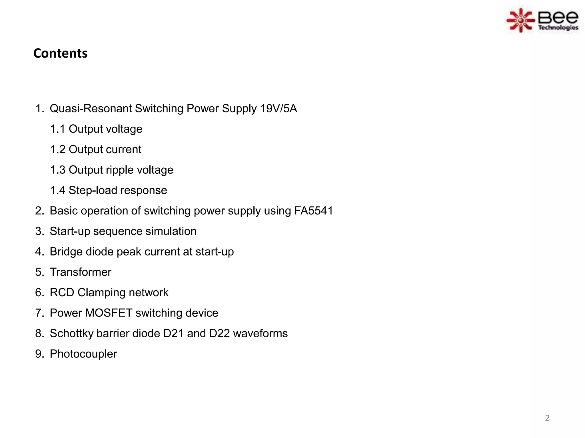 Contents
1. Quasi-Resonant Switching Power Supply 19V/5A
1.1 Output voltage
1.2 Output current
1.3 Output ripple voltage
1.4 Step-load response
2. Basic operation of switching power supply using FA5541
3. Start-up sequence simulation
4. Bridge diode peak current at start-up
5. Transformer
6. RCD Clamping network
7. Power MOSFET switching device
8. Schottky barrier diode D21 and D22 waveforms
9. Photocoupler
2
 