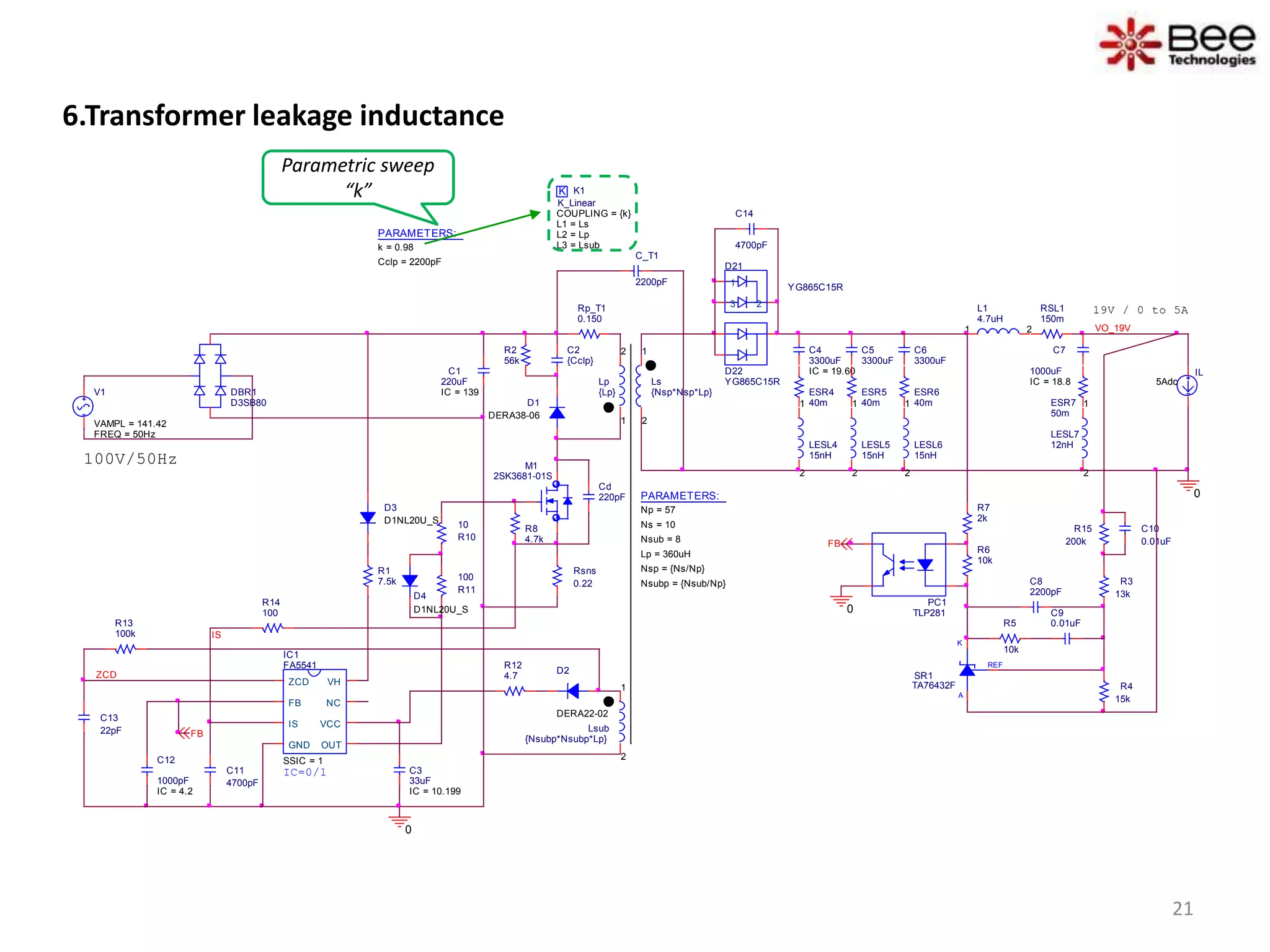6.Transformer leakage inductance
IL
5Adc
D1
DERA38-06
D2
DERA22-02
REF
K
A
SR1
TA76432F
D21
YG865C15R1
23
C10
0.01uF
D22
YG865C15RLs
{Nsp*Nsp*Lp}
1
2
L1
4.7uH
1 2 VO_19V
C_T1
2200pF
0
100V/50Hz
C1
220uF
IC = 139
K K1
COUPLING = {k}
K_Linear
L1 = Ls
L2 = Lp
L3 = Lsub
Lsub
{Nsubp*Nsubp*Lp}
1
2
PC1
TLP281
IC1
FA5541
SSIC = 1
ZCD
FB
IS
GND OUT
VCC
NC
VH
R12
4.7
R8
4.7k
R14
100
RSL1
150m
C11
4700pF
C13
22pF
R3
13k
R4
15k
C8
2200pF
C9
0.01uFR5
10k
R6
10k
R7
2k
R1
7.5k
R15
200k
ESR7
50m
IS
FB
R13
100k
0
FB
C3
33uF
IC = 10.199
PARAMETERS:
Np = 57
Ns = 10
Lp = 360uH
Nsub = 8
Nsp = {Ns/Np}
Nsubp = {Nsub/Np}
ZCD
IC=0/1
Cd
220pF
19V / 0 to 5A
Lp
{Lp}
1
2
Rp_T1
0.150
C2
{Cclp}
R2
56k
Rsns
0.22
R10
10
R11
100
0
DBR1
D3SB80
D3
D1NL20U_S
C14
4700pF
D4
D1NL20U_S
M1
2SK3681-01S
LESL7
12nH
1
2
C7
1000uF
IC = 18.8
C12
1000pF
IC = 4.2
C4
3300uF
IC = 19.60
ESR4
40m
LESL4
15nH
1
2
C5
3300uF
ESR5
40m
LESL5
15nH
1
2
C6
3300uF
ESR6
40m
LESL6
15nH
1
2
V1
FREQ = 50Hz
VAMPL = 141.42
PARAMETERS:
k = 0.98
Cclp = 2200pF
Parametric sweep
“k”
21
 