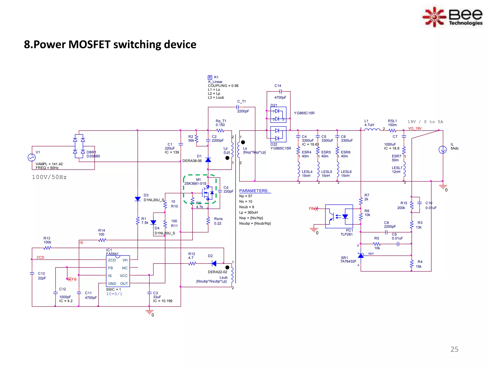 8.Power MOSFET switching device
D1
DERA38-06
D2
DERA22-02
REF
K
A
SR1
TA76432F
D21
YG865C15R1
23
C10
0.01uF
D22
YG865C15RLs
{Nsp*Nsp*Lp}
1
2
L1
4.7uH
1 2 VO_19V
C_T1
2200pF
0
100V/50Hz
C1
220uF
IC = 139
K K1
COUPLING = 0.98
K_Linear
L1 = Ls
L2 = Lp
L3 = Lsub
Lsub
{Nsubp*Nsubp*Lp}
1
2
PC1
TLP281
IC1
FA5541
SSIC = 1
ZCD
FB
IS
GND OUT
VCC
NC
VH
R12
4.7
R8
4.7k
R14
100
RSL1
150m
C11
4700pF
C13
22pF
R3
13k
R4
15k
C8
2200pF
C9
0.01uFR5
10k
R6
10k
R7
2k
R1
7.5k
R15
200k
ESR7
50m
IS
FB
R13
100k
0
C3
33uF
IC = 10.199
FB
PARAMETERS:
Np = 57
Ns = 10
Lp = 360uH
Nsub = 8
Nsp = {Ns/Np}
Nsubp = {Nsub/Np}
IC=0/1
ZCD
Cd
220pF
19V / 0 to 5A
Lp
{Lp}
1
2
Rp_T1
0.150
C2
2200pF
R2
56k
Rsns
0.22
R10
10
R11
100
0
DBR1
D3SB80
D3
D1NL20U_S
C14
4700pF
D4
D1NL20U_S
M1
2SK3681-01S
LESL7
12nH
1
2
C7
1000uF
IC = 18.8
C12
1000pF
IC = 4.2
IL
5Adc
C4
3300uF
IC = 19.61
ESR4
40m
LESL4
15nH
1
2
C5
3300uF
ESR5
40m
LESL5
15nH
1
2
C6
3300uF
ESR6
40m
LESL6
15nH
1
2
V1
FREQ = 50Hz
VAMPL = 141.42
25
 