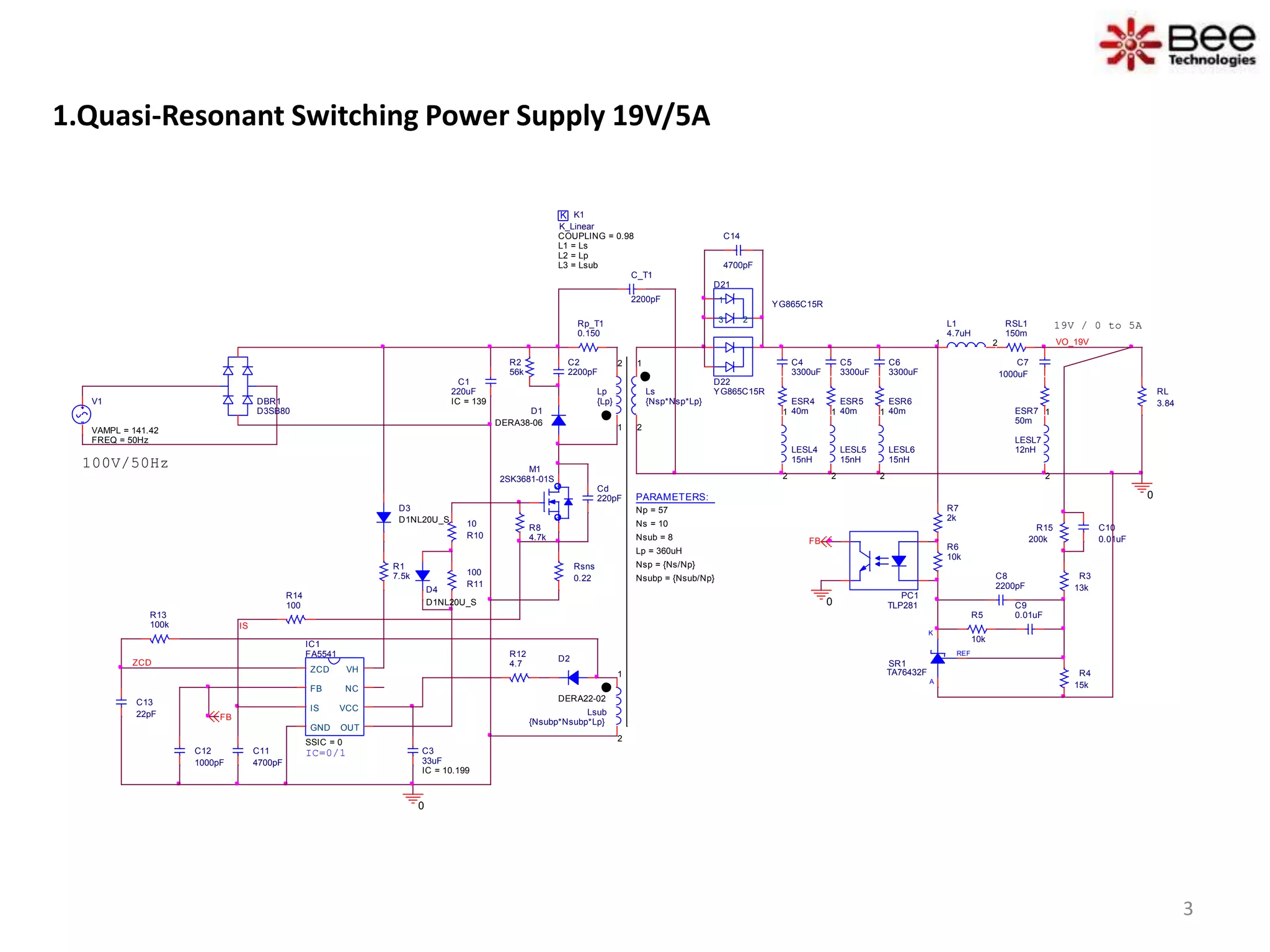 1.Quasi-Resonant Switching Power Supply 19V/5A
D1
DERA38-06
D2
DERA22-02
REF
K
A
SR1
TA76432F
D21
YG865C15R1
23
C10
0.01uF
D22
YG865C15RLs
{Nsp*Nsp*Lp}
1
2
L1
4.7uH
1 2 VO_19V
C_T1
2200pF
0
100V/50Hz
C1
220uF
IC = 139
K K1
COUPLING = 0.98
K_Linear
L1 = Ls
L2 = Lp
L3 = Lsub
Lsub
{Nsubp*Nsubp*Lp}
1
2
PC1
TLP281
IC1
FA5541
SSIC = 0
ZCD
FB
IS
GND OUT
VCC
NC
VH
R12
4.7
R8
4.7k
R14
100
RSL1
150m
C11
4700pF
C13
22pF
R3
13k
R4
15k
C8
2200pF
C9
0.01uFR5
10k
R6
10k
R7
2k
R1
7.5k
R15
200k
ESR7
50m
FB
IS
R13
100k
0
C3
33uF
IC = 10.199
FB
PARAMETERS:
Np = 57
Ns = 10
Lp = 360uH
Nsub = 8
Nsp = {Ns/Np}
Nsubp = {Nsub/Np}
IC=0/1
ZCD
Cd
220pF
19V / 0 to 5A
Lp
{Lp}
1
2
Rp_T1
0.150
C2
2200pF
R2
56k
Rsns
0.22
R10
10
R11
100
0
DBR1
D3SB80
D3
D1NL20U_S
C14
4700pF
D4
D1NL20U_S
M1
2SK3681-01S
LESL7
12nH
1
2
C7
1000uF
V1
FREQ = 50Hz
VAMPL = 141.42
C12
1000pF
RL
3.84
C4
3300uF
ESR4
40m
LESL4
15nH
1
2
C5
3300uF
ESR5
40m
LESL5
15nH
1
2
C6
3300uF
ESR6
40m
LESL6
15nH
1
2
3
 