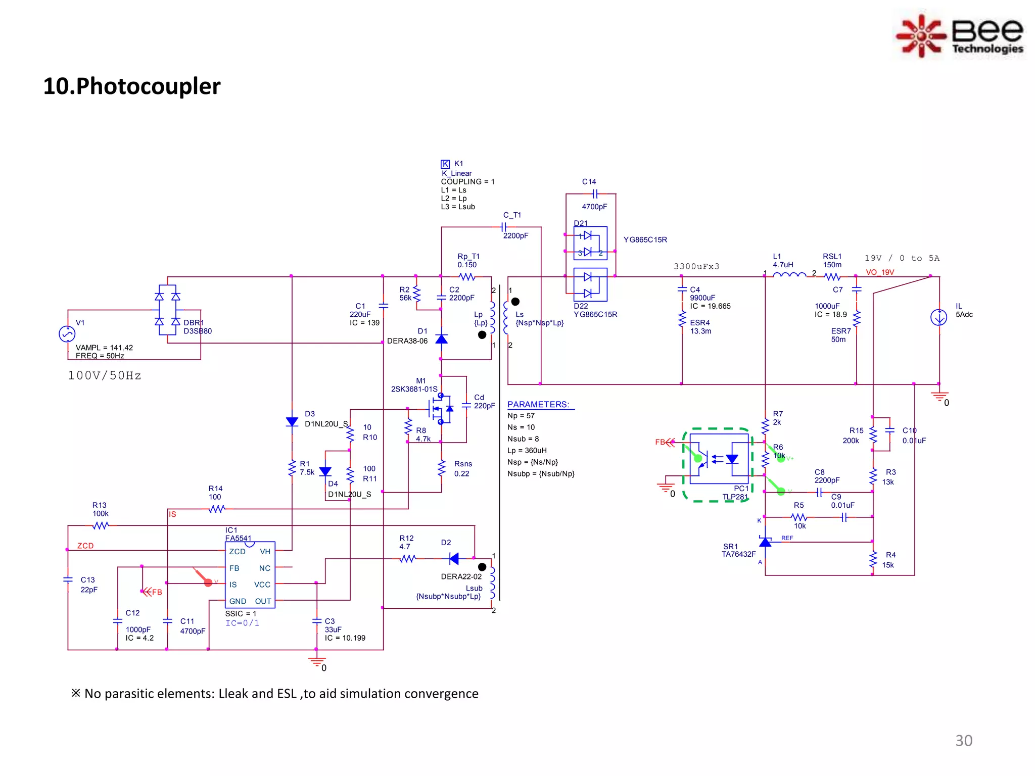 10.Photocoupler
V
I
V-
V+
D1
DERA38-06
D2
DERA22-02
REF
K
A
SR1
TA76432F
D21
YG865C15R1
23
C10
0.01uF
D22
YG865C15RLs
{Nsp*Nsp*Lp}
1
2
L1
4.7uH
1 2 VO_19V
C_T1
2200pF
0
100V/50Hz
C1
220uF
IC = 139
K K1
COUPLING = 1
K_Linear
L1 = Ls
L2 = Lp
L3 = Lsub
Lsub
{Nsubp*Nsubp*Lp}
1
2
PC1
TLP281
IC1
FA5541
SSIC = 1
ZCD
FB
IS
GND OUT
VCC
NC
VH
R12
4.7
R8
4.7k
R14
100
RSL1
150m
C11
4700pF
C13
22pF
R3
13k
R4
15k
C8
2200pF
C9
0.01uFR5
10k
R6
10k
R7
2k
R1
7.5k
R15
200k
ESR7
50m
IS
FB
R13
100k
0
C3
33uF
IC = 10.199
FB
PARAMETERS:
Np = 57
Ns = 10
Lp = 360uH
Nsub = 8
Nsp = {Ns/Np}
Nsubp = {Nsub/Np}
IC=0/1
ZCD
Cd
220pF
19V / 0 to 5A
Lp
{Lp}
1
2
Rp_T1
0.150
C2
2200pF
R2
56k
Rsns
0.22
R10
10
R11
100
0
DBR1
D3SB80
D3
D1NL20U_S
C14
4700pF
D4
D1NL20U_S
M1
2SK3681-01S
C7
1000uF
IC = 18.9
C12
1000pF
IC = 4.2
IL
5Adc
C4
9900uF
IC = 19.665
ESR4
13.3m
3300uFx3
V1
FREQ = 50Hz
VAMPL = 141.42
 No parasitic elements: Lleak and ESL ,to aid simulation convergence
30
 
