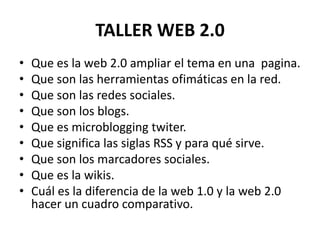 TALLER WEB 2.0
• Que es la web 2.0 ampliar el tema en una pagina.
• Que son las herramientas ofimáticas en la red.
• Que son las redes sociales.
• Que son los blogs.
• Que es microblogging twiter.
• Que significa las siglas RSS y para qué sirve.
• Que son los marcadores sociales.
• Que es la wikis.
• Cuál es la diferencia de la web 1.0 y la web 2.0
hacer un cuadro comparativo.
 