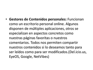• Gestores de Contenidos personales: Funcionan
como un escritorio personal online. Algunos
disponen de múltiples aplicaciones, otros se
especializan en aspectos concretos como
nuestras páginas favoritas o nuestros
comentarios. Todos nos permiten compartir
nuestros contenidos si lo deseamos tanto para
ser leídos como para ser modificados.(Del.icio.us,
EyeOS, Google, NetVibes)
 
