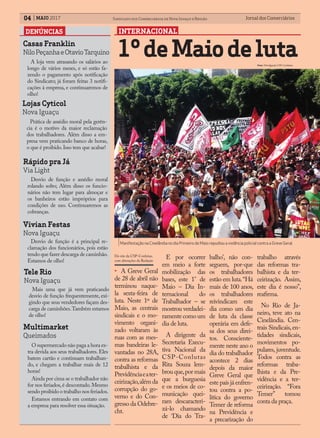 Jornal dos ComerciáriosJornal dos Comerciários04 Sindicato dos Comerciários de Nova Iguaçu e RegiãoMAIO 2017
INTERNACIONAL
• A Greve Geral
de 28 de abril não
terminou naque-
la sexta-feira de
luta. Neste 1º de
Maio, as centrais
sindicais e o mo-
vimento organi-
zado voltaram às
ruas com as mes-
mas bandeiras le-
vantadas no 28A,
contra as reformas
trabalhista e da
Previdênciaeater-
ceirização,além da
corrupção do go-
verno e do Con-
gresso da Odebre-
cht.
1ºdeMaiodeluta
Manifestação na Cinelândia no dia Primeiro de Maio repudiou a violência policial contra a Greve Geral.
Foto: Divulgação CSP-Conlutas.
DENÚNCIAS
Casas Franklin
NiloPeçanhaeOtavioTarquino
E por ocorrer
em meio a forte
mobilização das
bases, este 1° de
Maio – Dia In-
ternacional do
Trabalhador – se
mostrou verdadei-
ramente como um
dia de luta.
A dirigente da
Secretaria Execu-
tiva Nacional da
CSP-Conlutas
Rita Souza lem-
brou que,por mais
que a burguesia
e os meios de co-
municação quei-
ram descaracteri-
zá-lo chamando
de ‘Dia do Tra-
balho’, não con-
seguem, por-que
os trabalhadores
estão em luta.“Há
mais de 100 anos,
os trabalhadores
reivindicam este
dia como um dia
de luta da classe
operária em defe-
sa dos seus direi-
tos. Consciente-
mente neste ano o
dia do trabalhador
acontece 2 dias
depois da maior
Greve Geral que
este país já enfren-
tou contra a po-
lítica do governo
Temer de reforma
na Previdência e
a precarização do
trabalho através
das reformas tra-
balhista e da ter-
ceirização. Assim,
este dia é nosso”,
reafirma.
No Rio de Ja-
neiro, teve ato na
Cinelândia. Cen-
trais Sindicais,en-
tidades sindicais,
movimentos po-
pulares, juventude.
Todos contra as
reformas traba-
lhista e da Pre-
vidência e a ter-
ceirização. “Fora
Temer” tomou
conta da praça.
A loja vem atrasando os salários ao
longo de vários meses, e só estão fa-
zendo o pagamento após notificação
do Sindicato; já foram feitas 3 notifi-
cações à empresa, e continuaremos de
olho!
Lojas Cyticol
Nova Iguaçu
Prática de assédio moral pela gerên-
cia é o motivo da maior reclamação
dos trabalhadores. Além disso a em-
presa vem praticando banco de horas,
o que é proibido.Isso tem que acabar!
Rápido pra Já
Via Light
Desvio de função e assédio moral
rolando solto; Além disso os funcio-
nários não tem lugar para almoçar e
os banheiros estão impróprios para
condições de uso. Continuaremos as
cobranças.
Vivian Festas
Nova Iguaçu
Desvio de função é a principal re-
clamação dos funcionários, pois estão
tendo que fazer descarga de caminhão.
Estamos de olho!
Tele Rio
Nova Iguaçu
Mais uma que já vem praticando
desvio de função frequentemente, exi-
gindo que seus vendedores façam des-
carga de caminhões.Também estamos
de olho!
Multimarket
Queimados
O supermercado não paga a hora ex-
tra devida aos seus trabalhadores. Eles
batem cartão e continuam trabalhan-
do, e chegam a trabalhar mais de 12
horas!
Ainda por cima se o trabalhador não
for nos feriados,é descontado.Mesmo
sendo proibido o trabalho nos feriados.
Estamos entrando em contato com
a empresa para resolver essa situação.
Do site da CSP-Conlutas,
com alterações da Redação
 