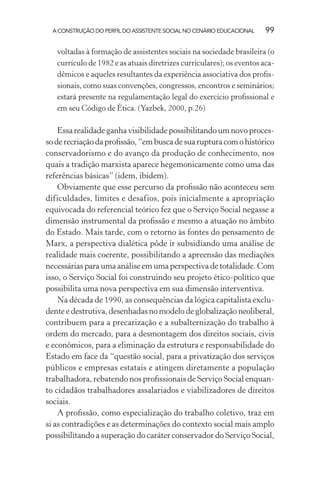 A CONSTRUÇÃO DO PERFIL DO ASSISTENTE SOCIAL NO CENÁRIO EDUCACIONAL 99
voltadas à formação de assistentes sociais na sociedade brasileira (o
currículo de 1982 e as atuais diretrizes curriculares); os eventos aca-
dêmicos e aqueles resultantes da experiência associativa dos proﬁs-
sionais, como suas convenções, congressos, encontros e seminários;
estará presente na regulamentação legal do exercício proﬁssional e
em seu Código de Ética. (Yazbek, 2000, p.26)
Essa realidade ganha visibilidade possibilitando um novo proces-
soderecriaçãodaproﬁssão,“embuscadesuarupturacomohistórico
conservadorismo e do avanço da produção de conhecimento, nos
quais a tradição marxista aparece hegemonicamente como uma das
referências básicas” (idem, ibidem).
Obviamente que esse percurso da proﬁssão não aconteceu sem
dificuldades, limites e desafios, pois inicialmente a apropriação
equivocada do referencial teórico fez que o Serviço Social negasse a
dimensão instrumental da proﬁssão e mesmo a atuação no âmbito
do Estado. Mais tarde, com o retorno às fontes do pensamento de
Marx, a perspectiva dialética pôde ir subsidiando uma análise de
realidade mais coerente, possibilitando a apreensão das mediações
necessárias para uma análise em uma perspectiva de totalidade. Com
isso, o Serviço Social foi construindo seu projeto ético-político que
possibilita uma nova perspectiva em sua dimensão interventiva.
Na década de 1990, as consequências da lógica capitalista exclu-
dente e destrutiva, desenhadas no modelo de globalização neoliberal,
contribuem para a precarização e a subalternização do trabalho à
ordem do mercado, para a desmontagem dos direitos sociais, civis
e econômicos, para a eliminação da estrutura e responsabilidade do
Estado em face da “questão social, para a privatização dos serviços
públicos e empresas estatais e atingem diretamente a população
trabalhadora, rebatendo nos proﬁssionais de Serviço Social enquan-
to cidadãos trabalhadores assalariados e viabilizadores de direitos
sociais.
A proﬁssão, como especialização do trabalho coletivo, traz em
si as contradições e as determinações do contexto social mais amplo
possibilitando a superação do caráter conservador do Serviço Social,
 