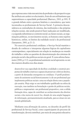 100 MARIA CRISTINA PIANA
que expressa uma visão mecanicista da proﬁssão e da perspectiva que
lhe atribuía um caráter revolucionário, fruto de um militantismo que
superestimava a capacidade proﬁssional (Barroco, 2003, p.109). É
o grande debate entre a postura fatalista e a messiânica, que tanto
incomodou os proﬁssionais de Serviço Social. A primeira descon-
siderava as contradições do sistema, das instituições e das próprias
relações sociais, não sendo possível fazer nada para ser modiﬁcado,
e a segunda subestimava o contexto social, as classes sociais, as orga-
nizações políticas, os movimentos sociais, os homens como sujeitos
históricos, enfim, os limites da realidade social e do profissional
(Iamamoto, 2001, p.21-2).
No exercício proﬁssional cotidiano, o Serviço Social mantém o
desaﬁo de conhecer e interpretar algumas lógicas do capitalismo
contemporâneo, especialmente em relação às mudanças no mundo
do trabalho e sobre as questões de desestruturação dos sistemas de
proteção social e das políticas sociais em geral. E como aﬁrma Iama-
moto (2000, p.113), ao proﬁssional assistente social apresenta-se um
dos maiores desaﬁos nos dias atuais:
desenvolver sua capacidade de decifrar a realidade e construir pro-
postas de trabalho criativas e capazes de preservar e efetivar direitos,
a partir de demandas emergentes no cotidiano. O perﬁl predomi-
nante do assistente social historicamente é o de um proﬁssional que
implementa políticas sociais e atua na relação direta com a popula-
ção usuária. Hoje exige-se um trabalhador qualiﬁcado na esfera da
execução, mas também na formulação e gestão de políticas sociais,
públicas e empresariais: um proﬁssional propositivo, com a sólida
formação ética, capaz de contribuir ao esclarecimento dos direitos
sociais e dos meios de exercê-los, dotado de uma ampla bagagem
de informação, permanentemente atualizada, para se situar em um
mundo globalizado.
Mediante essa afirmação da autora, no desenho do perfil do
proﬁssional de Serviço Social, como coparticipante do processo de
transformação, deverá contribuir, por meio de uma práxis educativa
 