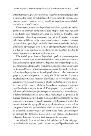 A CONSTRUÇÃO DO PERFIL DO ASSISTENTE SOCIAL NO CENÁRIO EDUCACIONAL 101
etransformadora,paraaconstruçãodesujeitoshistóricosrespeitados
e valorizados como seres humanos livres capazes de pensar, agir,
decidir, optar e, nessa perspectiva dialética, transformar a realidade
e por ela ser transformado.
Dessa forma, o exercício da proﬁssão envolve a ação de um sujeito
proﬁssional que tem competência para propor, para negociar com
a instituição seus projetos, defender seu campo de trabalho, suas
qualiﬁcações e funções proﬁssionais que extrapolem ações rotineiras
e decifrem realidades subjacentes, revertendo-as em ações concretas
de benefícios à população excluída. Suas ações vão desde a relação
direta com a população até o nível do planejamento, tendo inclusive
a árdua tarefa de priorizar os que têm e os que não têm direitos de
acesso aos serviços e equipamentos sociais.
Diante do legado histórico da proﬁssão, pode-se ressaltar o prota-
gonismo crescente dos assistentes sociais na prestação de serviços so-
ciais, no campo do planejamento, da gestão e execução das políticas,
dos programas, dos projetos e serviços socioassistenciais, no avanço
da área acadêmica, na avaliação do processo de formação proﬁssio-
nal, na área da pesquisa, na área de produção de conhecimento e na
própria organização política da categoria. O Serviço Social aparece
atualmente como uma proﬁssão consolidada na sociedade brasileira,
ganhando visibilidade no cenário atual e sustentado por um proje-
to ético-político que o habilita a formular respostas proﬁssionais
qualiﬁcadas face à questão social. Esse projeto comprometido com
valores e princípios que apontam para a autonomia, a emancipação,
a defesa da liberdade e da equidade, a socialização da política e da
riqueza socialmente produzida e o pleno desenvolvimento de seus
usuários, vem se concretizando nas ações cotidianas de trabalho dos
AssistentesSociais,sejaqualforoespaçodeatuação,permitindo-lhes
compreender o Serviço Social na divisão sociotécnica do trabalho e
no encaminhamento de ações que contribuam para a ultrapassagem
do discurso da “denúncia” para o âmbito das práticas institucionais
e da contribuição à formulação de novas políticas sociais.
A efetivação do projeto ético-político do Serviço Social exige que
os proﬁssionais, cada vez mais, recriem seu perﬁl proﬁssional e sua
 