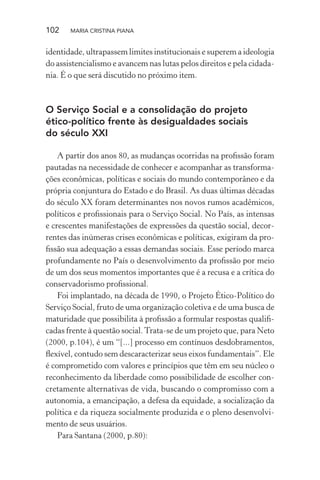 102 MARIA CRISTINA PIANA
identidade, ultrapassem limites institucionais e superem a ideologia
do assistencialismo e avancem nas lutas pelos direitos e pela cidada-
nia. É o que será discutido no próximo item.
O Serviço Social e a consolidação do projeto
ético-político frente às desigualdades sociais
do século XXI
A partir dos anos 80, as mudanças ocorridas na proﬁssão foram
pautadas na necessidade de conhecer e acompanhar as transforma-
ções econômicas, políticas e sociais do mundo contemporâneo e da
própria conjuntura do Estado e do Brasil. As duas últimas décadas
do século XX foram determinantes nos novos rumos acadêmicos,
políticos e proﬁssionais para o Serviço Social. No País, as intensas
e crescentes manifestações de expressões da questão social, decor-
rentes das inúmeras crises econômicas e políticas, exigiram da pro-
ﬁssão sua adequação a essas demandas sociais. Esse período marca
profundamente no País o desenvolvimento da proﬁssão por meio
de um dos seus momentos importantes que é a recusa e a crítica do
conservadorismo proﬁssional.
Foi implantado, na década de 1990, o Projeto Ético-Político do
Serviço Social, fruto de uma organização coletiva e de uma busca de
maturidade que possibilita à proﬁssão a formular respostas qualiﬁ-
cadas frente à questão social.Trata-se de um projeto que, para Neto
(2000, p.104), é um “[...] processo em contínuos desdobramentos,
ﬂexível, contudo sem descaracterizar seus eixos fundamentais”. Ele
é comprometido com valores e princípios que têm em seu núcleo o
reconhecimento da liberdade como possibilidade de escolher con-
cretamente alternativas de vida, buscando o compromisso com a
autonomia, a emancipação, a defesa da equidade, a socialização da
política e da riqueza socialmente produzida e o pleno desenvolvi-
mento de seus usuários.
Para Santana (2000, p.80):
 