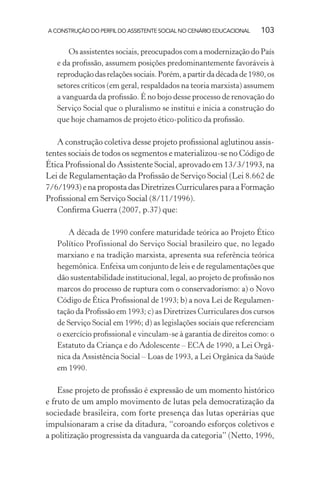 A CONSTRUÇÃO DO PERFIL DO ASSISTENTE SOCIAL NO CENÁRIO EDUCACIONAL 103
Os assistentes sociais, preocupados com a modernização do País
e da proﬁssão, assumem posições predominantemente favoráveis à
reproduçãodasrelaçõessociais.Porém,apartirdadécadade1980,os
setores críticos (em geral, respaldados na teoria marxista) assumem
a vanguarda da proﬁssão. É no bojo desse processo de renovação do
Serviço Social que o pluralismo se institui e inicia a construção do
que hoje chamamos de projeto ético-politico da proﬁssão.
A construção coletiva desse projeto proﬁssional aglutinou assis-
tentes sociais de todos os segmentos e materializou-se no Código de
Ética Proﬁssional do Assistente Social, aprovado em 13/3/1993, na
Lei de Regulamentação da Proﬁssão de Serviço Social (Lei 8.662 de
7/6/1993)enapropostadasDiretrizesCurricularesparaaFormação
Proﬁssional em Serviço Social (8/11/1996).
Conﬁrma Guerra (2007, p.37) que:
A década de 1990 confere maturidade teórica ao Projeto Ético
Político Profissional do Serviço Social brasileiro que, no legado
marxiano e na tradição marxista, apresenta sua referência teórica
hegemônica. Enfeixa um conjunto de leis e de regulamentações que
dão sustentabilidade institucional, legal, ao projeto de proﬁssão nos
marcos do processo de ruptura com o conservadorismo: a) o Novo
Código de Ética Proﬁssional de 1993; b) a nova Lei de Regulamen-
tação da Proﬁssão em 1993; c) as Diretrizes Curriculares dos cursos
de Serviço Social em 1996; d) as legislações sociais que referenciam
o exercício proﬁssional e vinculam-se à garantia de direitos como: o
Estatuto da Criança e do Adolescente – ECA de 1990, a Lei Orgâ-
nica da Assistência Social – Loas de 1993, a Lei Orgânica da Saúde
em 1990.
Esse projeto de proﬁssão é expressão de um momento histórico
e fruto de um amplo movimento de lutas pela democratização da
sociedade brasileira, com forte presença das lutas operárias que
impulsionaram a crise da ditadura, “coroando esforços coletivos e
a politização progressista da vanguarda da categoria” (Netto, 1996,
 