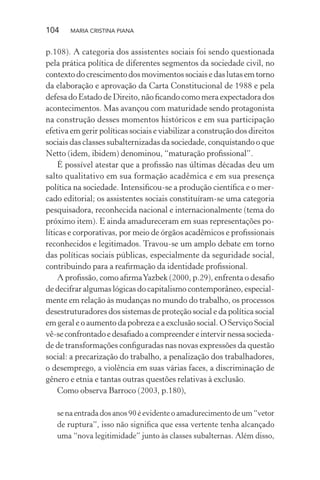 104 MARIA CRISTINA PIANA
p.108). A categoria dos assistentes sociais foi sendo questionada
pela prática política de diferentes segmentos da sociedade civil, no
contexto do crescimento dos movimentos sociais e das lutas em torno
da elaboração e aprovação da Carta Constitucional de 1988 e pela
defesa do Estado de Direito, não ﬁcando como mera expectadora dos
acontecimentos. Mas avançou com maturidade sendo protagonista
na construção desses momentos históricos e em sua participação
efetiva em gerir políticas sociais e viabilizar a construção dos direitos
sociais das classes subalternizadas da sociedade, conquistando o que
Netto (idem, ibidem) denominou, “maturação proﬁssional”.
É possível atestar que a proﬁssão nas últimas décadas deu um
salto qualitativo em sua formação acadêmica e em sua presença
política na sociedade. Intensiﬁcou-se a produção cientíﬁca e o mer-
cado editorial; os assistentes sociais constituíram-se uma categoria
pesquisadora, reconhecida nacional e internacionalmente (tema do
próximo item). E ainda amadureceram em suas representações po-
líticas e corporativas, por meio de órgãos acadêmicos e proﬁssionais
reconhecidos e legitimados. Travou-se um amplo debate em torno
das políticas sociais públicas, especialmente da seguridade social,
contribuindo para a reaﬁrmação da identidade proﬁssional.
A proﬁssão, como aﬁrmaYazbek (2000, p.29), enfrenta o desaﬁo
de decifrar algumas lógicas do capitalismo contemporâneo, especial-
mente em relação às mudanças no mundo do trabalho, os processos
desestruturadores dos sistemas de proteção social e da política social
em geral e o aumento da pobreza e a exclusão social. O Serviço Social
vê-seconfrontadoedesaﬁadoacompreendereintervirnessasocieda-
de de transformações conﬁguradas nas novas expressões da questão
social: a precarização do trabalho, a penalização dos trabalhadores,
o desemprego, a violência em suas várias faces, a discriminação de
gênero e etnia e tantas outras questões relativas à exclusão.
Como observa Barroco (2003, p.180),
se na entrada dos anos 90 é evidente o amadurecimento de um “vetor
de ruptura”, isso não signiﬁca que essa vertente tenha alcançado
uma “nova legitimidade” junto às classes subalternas. Além disso,
 