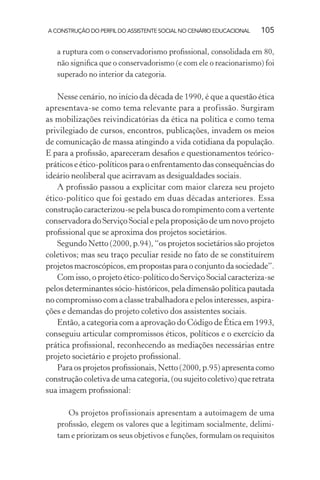 A CONSTRUÇÃO DO PERFIL DO ASSISTENTE SOCIAL NO CENÁRIO EDUCACIONAL 105
a ruptura com o conservadorismo proﬁssional, consolidada em 80,
não signiﬁca que o conservadorismo (e com ele o reacionarismo) foi
superado no interior da categoria.
Nesse cenário, no início da década de 1990, é que a questão ética
apresentava-se como tema relevante para a profissão. Surgiram
as mobilizações reivindicatórias da ética na política e como tema
privilegiado de cursos, encontros, publicações, invadem os meios
de comunicação de massa atingindo a vida cotidiana da população.
E para a proﬁssão, apareceram desaﬁos e questionamentos teórico-
práticos e ético-políticos para o enfrentamento das consequências do
ideário neoliberal que acirravam as desigualdades sociais.
A proﬁssão passou a explicitar com maior clareza seu projeto
ético-político que foi gestado em duas décadas anteriores. Essa
construção caracterizou-se pela busca do rompimento com a vertente
conservadora do Serviço Social e pela proposição de um novo projeto
proﬁssional que se aproxima dos projetos societários.
Segundo Netto (2000, p.94), “os projetos societários são projetos
coletivos; mas seu traço peculiar reside no fato de se constituírem
projetosmacroscópicos,empropostasparaoconjuntodasociedade”.
Com isso, o projeto ético-político do Serviço Social caracteriza-se
pelos determinantes sócio-históricos, pela dimensão política pautada
no compromisso com a classe trabalhadora e pelos interesses, aspira-
ções e demandas do projeto coletivo dos assistentes sociais.
Então, a categoria com a aprovação do Código de Ética em 1993,
conseguiu articular compromissos éticos, políticos e o exercício da
prática proﬁssional, reconhecendo as mediações necessárias entre
projeto societário e projeto proﬁssional.
Para os projetos proﬁssionais, Netto (2000, p.95) apresenta como
construção coletiva de uma categoria, (ou sujeito coletivo) que retrata
sua imagem proﬁssional:
Os projetos profissionais apresentam a autoimagem de uma
proﬁssão, elegem os valores que a legitimam socialmente, delimi-
tam e priorizam os seus objetivos e funções, formulam os requisitos
 